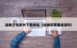伊犁踏破云烟素材下载网站（踏破云霄是成语吗）