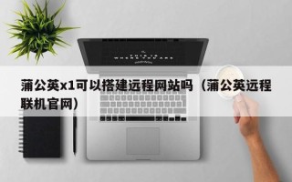 伊犁蒲公英x1可以搭建远程网站吗（蒲公英远程联机官网）